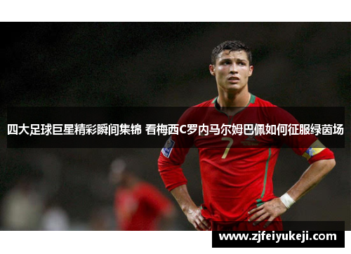 四大足球巨星精彩瞬间集锦 看梅西C罗内马尔姆巴佩如何征服绿茵场