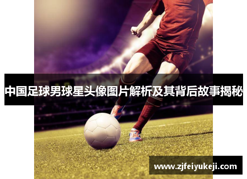 中国足球男球星头像图片解析及其背后故事揭秘
