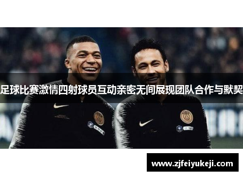 足球比赛激情四射球员互动亲密无间展现团队合作与默契